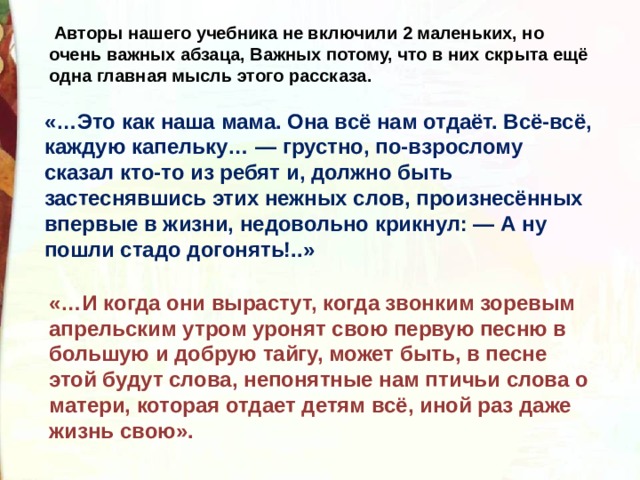   Авторы нашего учебника не включили 2 маленьких, но очень важных абзаца, Важных потому, что в них скрыта ещё одна главная мысль этого рассказа. «…Это как наша мама. Она всё нам отдаёт. Всё-всё, каждую капельку… — грустно, по-взрослому сказал кто-то из ребят и, должно быть застеснявшись этих нежных слов, произнесённых впервые в жизни, недовольно крикнул: — А ну пошли стадо догонять!..» «…И когда они вырастут, когда звонким зоревым апрельским утром уронят свою первую песню в большую и добрую тайгу, может быть, в песне этой будут слова, непонятные нам птичьи слова о матери, которая отдает детям всё, иной раз даже жизнь свою». 