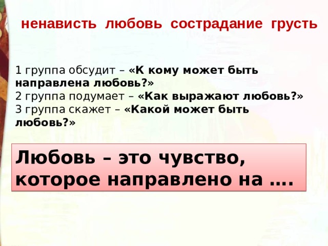 ненависть любовь сострадание грусть 1 группа обсудит – «К кому может быть направлена любовь?» 2 группа подумает – «Как выражают любовь?» 3 группа скажет – «Какой может быть любовь?» Любовь – это чувство, которое направлено на …. 