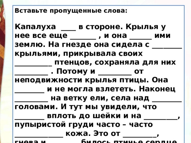 Вставьте пропущенные слова:   Капалуха ____ в стороне. Крылья у нее все еще _______ , и она ______ ими землю. На гнезде она сидела с ________ крыльями, прикрывала своих __________ птенцов, сохраняла для них _________ . Потому и _________ от неподвижности крылья птицы. Она ________ и не могла взлететь. Наконец _________ на ветку ели, села над ________ головами. И тут мы увидели, что ________ вплоть до шейки и на _________, пупыристой груди часто – часто _____________ кожа. Это от _________, гнева и ________ билось птичье сердце.   