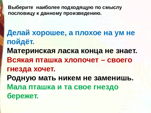 Выберите наиболее подходящую по смыслу пословицу к данному произведению. Делай хорошее, а плохое на ум не пойдёт. Материнская ласка конца не знает. Всякая пташка хлопочет – своего гнезда хочет. Родную мать никем не заменишь. Мала пташка и та свое гнездо бережет. 