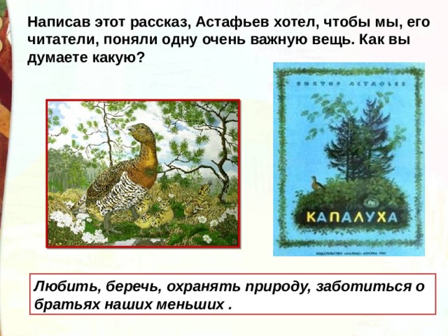 Написав этот рассказ, Астафьев хотел, чтобы мы, его читатели, поняли одну очень важную вещь. Как вы думаете какую? Любить, беречь, охранять природу, заботиться о братьях наших меньших . 