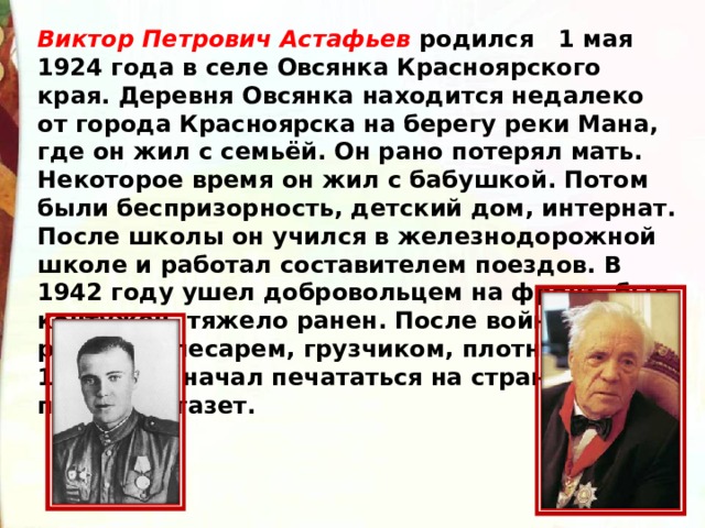 Виктор Петрович Астафьев родился 1 мая 1924 года в селе Овсянка Красноярского края. Деревня Овсянка находится недалеко от города Красноярска на берегу реки Мана, где он жил с семьёй. Он рано потерял мать. Некоторое время он жил с бабушкой. Потом были беспризорность, детский дом, интернат. После школы он учился в железнодорожной школе и работал составителем поездов. В 1942 году ушел добровольцем на фронт, был контужен, тяжело ранен. После войны работал слесарем, грузчиком, плотником. С 1951 года начал печататься на страницах пермских газет. 