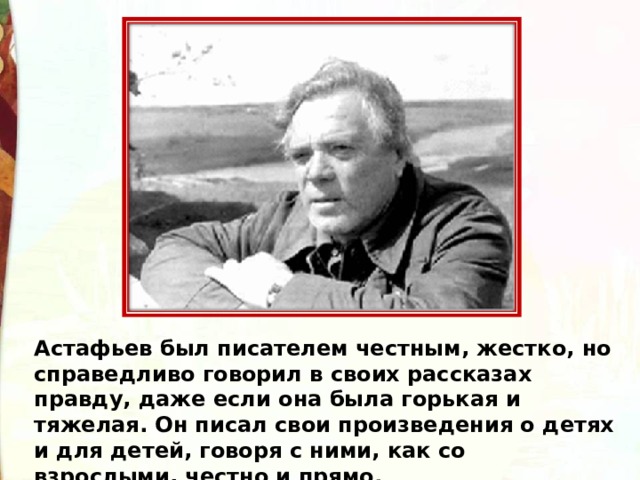 Астафьев был писателем честным, жестко, но справедливо говорил в своих рассказах правду, даже если она была горькая и тяжелая. Он писал свои произведения о детях и для детей, говоря с ними, как со взрослыми, честно и прямо. 