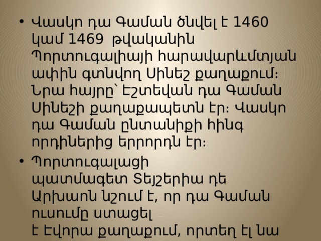 Վասկո դա Գաման ծնվել է 1460  կամ 1469   թվականին Պորտուգալիայի հարավարևմտյան ափին գտնվող Սինեշ քաղաքում։ Նրա հայրը՝ Էշտեվան դա Գաման Սինեշի քաղաքապետն էր։ Վասկո դա Գաման ընտանիքի հինգ որդիներից երրորդն էր։ Պորտուգալացի պատմագետ Տեյշերիա դե Արխաոն նշում է, որ դա Գաման ուսումը ստացել է Էվորա քաղաքում, որտեղ էլ նա սովորել է մաթեմատիկա և նավագնացություն: 