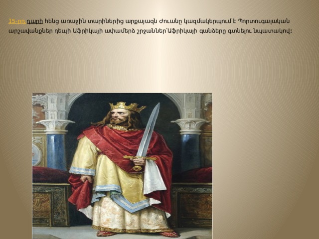         15-րդ դարի  հենց առաջին տարիներից արքայազն Ժուանը կազմակերպում է Պորտուգալական արշավանքներ դեպի Աֆրիկայի ափամերձ շրջաններ՝Աֆրիկայի գանձերը գտնելու նպատակով ։   