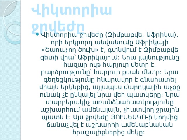 Վիկտորիա ջրվեժը   Վիկտորիա ջրվեժը (Զիմբաբվե, Աֆրիկա), որի երկրորդ անվանումը Աֆրիկայի «Շառաչող ծուխ» է, գտնվում է Զիմբաբվե գետի վրա՝ Աֆրիկայում: Նրա լայնությունը հազար ութ հարյուր մետր է, բարձրությունը՝ հարյուր քսան մետր: Նրա գեղեցկությունը հնարավոր է գնահատել միայն երկնքից, այլապես մարդկային աչքը ունակ չէ ընկալել նրա վեհ պատկերը: Նրա տարբերակիչ առանձնահատկությունը աշխարհում ամենալայն, չհատվող ջրային պատն է: Այս ջրվեժը ՅՈՒՆԵՍԿՈ-ի կողմից ճանաչվել է աշխարհի ամենաբնական հրաշալիքներից մեկը:  