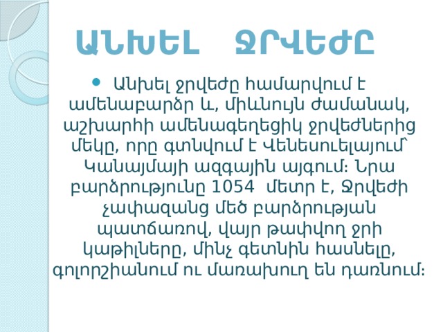 Անխել ջրվեժը Անխել ջրվեժը համարվում է ամենաբարձր և, միևնույն ժամանակ, աշխարհի ամենագեղեցիկ ջրվեժներից մեկը, որը գտնվում է Վենեսուելայում՝ Կանայմայի ազգային այգում։ Նրա բարձրությունը 1054  մետր է, Ջրվեժի չափազանց մեծ բարձրության պատճառով, վայր թափվող ջրի կաթիլները, մինչ գետնին հասնելը, գոլորշիանում ու մառախուղ են դառնում։ 