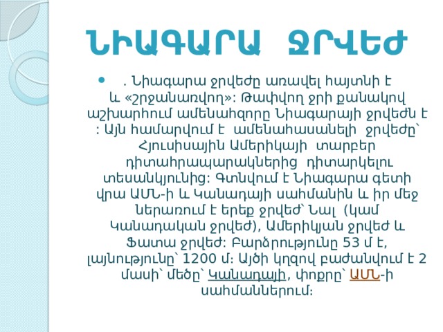  Նիագարա ջրվեժ . Նիագարա ջրվեժը առավել հայտնի է և «շրջանառվող»: Թափվող ջրի քանակով աշխարհում ամենահզորը Նիագարայի ջրվեժն է : Այն համարվում է ամենահասանելի ջրվեժը՝ Հյուսիսային Ամերիկայի  տարբեր  դիտահրապարակներից դիտարկելու տեսանկյունից: Գտնվում է Նիագարա գետի վրա ԱՄՆ-ի և Կանադայի սահմանին և իր մեջ ներառում է երեք ջրվեժ՝ Նալ  (կամ Կանադական ջրվեժ), Ամերիկյան ջրվեժ և Ֆատա ջրվեժ: Բարձրությունը 53 մ է, լայնությունը՝ 1200 մ։ Այծի կղզով բաժանվում է 2 մասի՝ մեծը՝  Կանադայի , փոքրը՝  ԱՄՆ -ի սահմաններում։ 