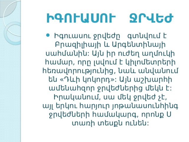  Իգուասու ջրվեժ   Իգուասու ջրվեժը   գտնվում է Բրազիլիայի և Արգենտինայի սահմանին: Այն իր ուժեղ աղմուկի համար, որը լսվում է կիլոմետրերի հեռավորությունից, նաև անվանում են «Դևի կոկորդ»: Այն աշխարհի ամենահզոր ջրվեժներից մեկն է: Իրականում, սա մեկ ջրվեժ չէ, այլ երկու հարյուր յոթանասունհինգ ջրվեժների համակարգ, որոնք U տառի տեսքն ունեն: 