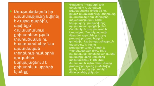 Փավստոս Բուզանդը՝ գրի առնելով IV դ. 30-ական թվականներից մինչև 387թ. ընկած պատմությունը: Հեղինակը փառաբանել է հայ ժողովրդի ազատասիրական ոգին, նկարագրել նրա կռիվները պարսկական զորքերի դեմ, Հռոմեական կայսրության և Սասանյան Պարսկաստանի միջամտությունները Հայոց թագավորության ներքին գործերին: Նա իր պատմությունն ավարտում է Հայոց թագավորության՝ Հռոմի և Պարսկաստանի միջև 387թ. բաժանմամբ: Խոսելով այդ մասին՝ պատմիչը սրտի մորմոքով արձանագրում է, թե «Այն ժամանակ և այնուհետև Հայոց թագավորությունը բաժանվեց, ցրվեց, նվազեց, իր նախկին մեծությունից ընկավ»: Ագաթանգեղոսն իր պատմությունը նվիրել է Հայոց դարձին, այսինքն՝ Հայաստանում քրիստոնեության տարածմանն ու հաստատմանը: Նա պատմական տեղեկություններին զուգահեռ ներկայացնում է քրիստոնյա սրբերի կյանքը :  