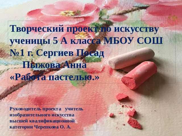 Руководитель проекта учитель изобразительного искусства высшей квалификационной категории Черепкова О. А. Творческий проект по искусству ученицы 5 А класса МБОУ СОШ №1 г. Сергиев Посад Пыжова Анна «Работа пастелью.» . 