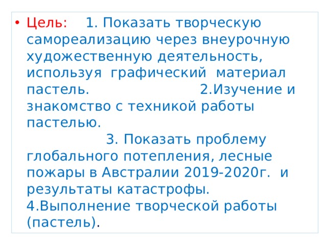 Цель: 1. Показать творческую самореализацию через внеурочную художественную деятельность, используя графический материал пастель. 2.Изучение и знакомство с техникой работы пастелью. 3. Показать проблему глобального потепления, лесные пожары в Австралии 2019-2020г. и результаты катастрофы. 4.Выполнение творческой работы (пастель) . 