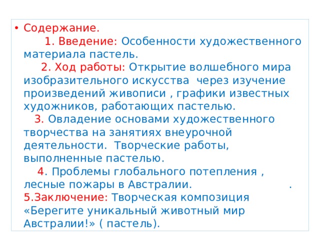 Содержание.  1. Введение: Особенности художественного материала пастель. 2. Ход работы: Открытие волшебного мира изобразительного искусства через изучение произведений живописи , графики известных художников, работающих пастелью.  3. Овладение основами художественного творчества на занятиях внеурочной деятельности.  Творческие работы, выполненные пастелью. 4 . Проблемы глобального потепления , лесные пожары в Австралии. . 5.Заключение: Творческая композиция «Берегите уникальный животный мир Австралии!» ( пастель). 