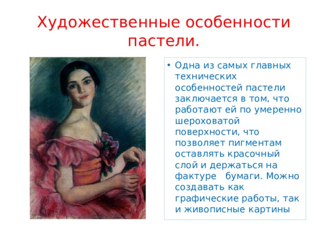 Художественные особенности пастели. Одна из самых главных технических особенностей пастели заключается в том, что работают ей по умеренно шероховатой поверхности, что позволяет пигментам оставлять красочный слой и держаться на фактуре бумаги. Можно создавать как графические работы, так и живописные картины 