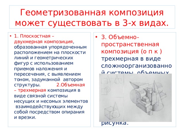Геометризованная композиция может существовать в 3-х видах. 1. Плоскостная – двухмерная композиция , образованная упорядоченным расположением на плоскости линий и геометрических фигур с использованием приемов наложения и пересечения, с выявлением тоном, задуманной автором структуры. 2.Объемная – трехмерная композиция в виде связной системы несущих и несомых элементов взаимодействующих между собой посредством опирания и врезки. 3. Объемно- пространственная композиция (о п к ) трехмерная в виде сложноорганизованной системы объемных форм ,развивающейся в пространстве согласно общей художественной идее в виде перспективного рисунка. 