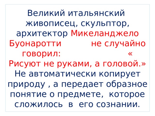 Великий итальянский живописец, скульптор, архитектор Микеланджело Буонаротти не случайно говорил: « Рисуют не руками, а головой.» Не автоматически копирует природу , а передает образное понятие о предмете, которое сложилось в его сознании. 