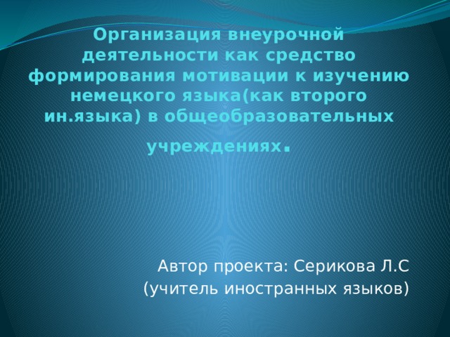 Организация внеурочной деятельности как средство формирования мотивации к изучению немецкого языка(как второго ин.языка) в общеобразовательных учреждениях . Автор проекта: Серикова Л.С (учитель иностранных языков) 