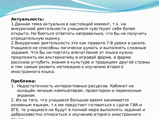 Актуальность: 1.Данная тема актуальна в настоящий момент, т.к. на внеурочной деятельности учащиеся чувствуют себя более открыто. Не бояться ответить неправильно, что бы не получить отрицательную оценку. 2.Внеурочная деятельность это как правило 7-8 уроки в школе. Учащиеся не способны логически думать и выполнять сложные задания. Что бы ни портить впечатления от языка нужно предложить им альтернативу в игровой форме, в форме рассказа углубить знания в культуре и традициях другой страны и тем самым развить мотивацию к изучению второго иностранного языка. Проблема: Недостаточность интерактивных ресурсов. Кабинет не оснащён личным компьютером, проектором и переносным экраном. 2. Из-за того, что учащиеся большее время занимаются основным языком, т.к им предстоит готовиться к сдаче ГИА и ЕГЕ, то учащиеся не будут в полной мере выполнять задания и добросовестно относиться к изучению второго иностранного языка. 