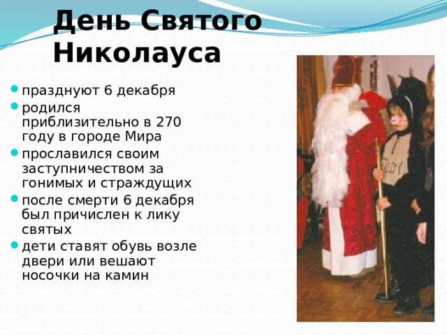 День Святого Николауса празднуют 6 декабря родился приблизительно в 270 году в городе Мира прославился своим заступничеством за гонимых и страждущих после смерти 6 декабря был причислен к лику святых дети ставят обувь возле двери или вешают носочки на камин 