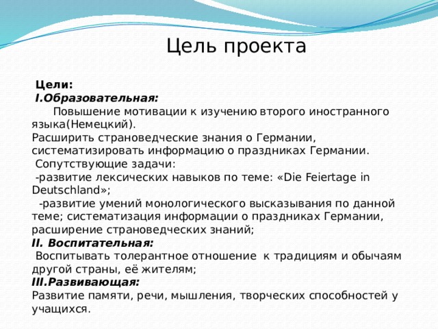  Цель проекта  Цели:  I.Образовательная:  Повышение мотивации к изучению второго иностранного языка(Немецкий).  Расширить страноведческие знания о Германии, систематизировать информацию о праздниках Германии.  Сопутствующие задачи:  -развитие лексических навыков по теме: «Die Feiertagе in Deutschland»;  -развитие умений монологического высказывания по данной теме; систематизация информации о праздниках Германии, расширение страноведческих знаний;  II. Воспитательная:  Воспитывать толерантное отношение к традициям и обычаям другой страны, её жителям;  III.Развивающая:  Развитие памяти, речи, мышления, творческих способностей у учащихся. 