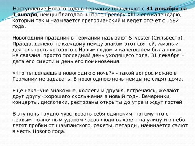  Наступление Нового года в Германии празднуют с 31 декабря на 1 января , немцы благодарны папе Грегору XIII и его календарю, который так и называется грегорианский и ведет отсчет с 1582 года.   Новогодний праздник в Германии называют Silvester (Сильвестр). Правда, далеко не каждому немцу знаком этот святой, жизнь и деятельность которого с Новым годом и календарем была никак не связана, просто последний день уходящего года, 31 декабря – дата его смерти и день его поминовения.   «Что ты делаешь в новогоднюю ночь?» - такой вопрос можно в Германии не задавать. В новогоднюю ночь немцы не сидят дома.   Еще накануне знакомые, коллеги и друзья, встречаясь, желают друг другу « хорошего скольжения в новый год ». Вечеринки, концерты, дискотеки, рестораны открыты до утра и ждут гостей.   В эту ночь трудно чувствовать себя одиноким, потому что с первым полночным ударом часов люди выходят на улицу и в небо летят пробки от шампанского, ракеты, петарды, начинается салют в честь Нового года. 