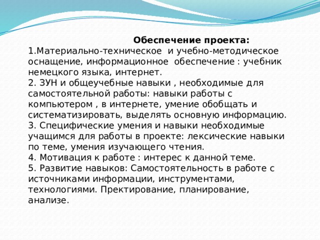  Обеспечение проекта: 1.Материально-техническое и учебно-методическое оснащение, информационное обеспечение : учебник немецкого языка, интернет. 2. ЗУН и общеучебные навыки , необходимые для самостоятельной работы: навыки работы с компьютером , в интернете, умение обобщать и систематизировать, выделять основную информацию. 3. Специфические умения и навыки необходимые учащимся для работы в проекте: лексические навыки по теме, умения изучающего чтения. 4. Мотивация к работе : интерес к данной теме. 5. Развитие навыков: Самостоятельность в работе с источниками информации, инструментами, технологиями. Пректирование, планирование, анализе. 