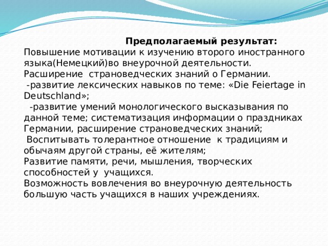  Предполагаемый результат: Повышение мотивации к изучению второго иностранного языка(Немецкий)во внеурочной деятельности.  Расширение страноведческих знаний о Германии.  -развитие лексических навыков по теме: «Die Feiertagе in Deutschland»;  -развитие умений монологического высказывания по данной теме; систематизация информации о праздниках Германии, расширение страноведческих знаний;  Воспитывать толерантное отношение к традициям и обычаям другой страны, её жителям;  Развитие памяти, речи, мышления, творческих способностей у учащихся. Возможность вовлечения во внеурочную деятельность большую часть учащихся в наших учреждениях. 