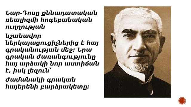 Նար-Դոսը քննադատական ռեալիզմի հոգեբանական ուղղության նշանավոր ներկայացուցիչներից է հայ գրականության մեջ: Նրա գրական ժառանգությունը հայ արձակի նոր աստիճան է, իսկ լեզուն՝ ժամանակի գրական հայերենի բարձրակետը: 