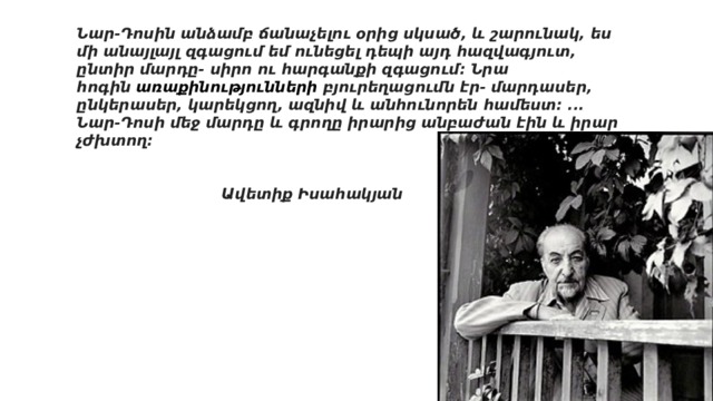 Նար-Դոսին անձամբ ճանաչելու օրից սկսած, և շարունակ, ես մի անայլայլ զգացում եմ ունեցել դեպի այդ հազվագյուտ, ընտիր մարդը- սիրո ու հարգանքի զգացում։ Նրա հոգին  առաքինությունների բյուրեղացումն էր- մարդասեր, ընկերասեր, կարեկցող, ազնիվ և անհունորեն համեստ։ ․․․Նար-Դոսի մեջ մարդը և գրողը իրարից անբաժան էին և իրար չժխտող։   Ավետիք Իսահակյան 