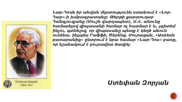 Նար-Դոսն իր անվան մկրտությունն ստանում է «Նոր-Դար»-ի խմբագրատանը։ Թերթի քարտուղար Դանգյուզյանը (Մուշե վարդապետ), Մ.Հ. անունը համարելով վիպասանի համար ոչ հարմար է և, չգիտեմ ինչու, գտնելով, որ վիպասանը պետք է կեղծ անուն ունենա, ինչպես Րաֆֆի, Ծերենց, Մուրացան, «Առձեռն բառարանից» ընտրում է նրա համար «Նար-Դոս» բառը, որ նշանակում է բուրավետ ծաղիկ։      Ստեփան Զորյան 