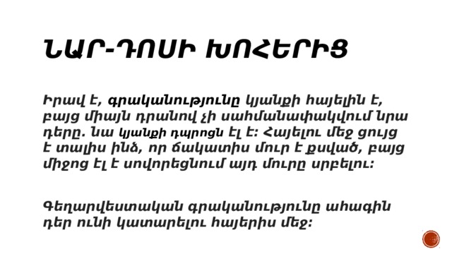 Նար-Դոսի խոհերից Իրավ է,  գրականությունը  կյանքի հայելին է, բայց միայն դրանով չի սահմանափակվում նրա դերը. նա  կյանքի դպրոցն  էլ է։ Հայելու մեջ ցույց է տալիս ինձ, որ ճակատիս մուր է քսված, բայց միջոց էլ է սովորեցնում այդ մուրը սրբելու։  Գեղարվեստական գրականությունը ահագին դեր ունի կատարելու հայերիս մեջ։ 