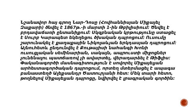 Նշանավոր հայ գրող Նար-Դոսը (Հովհաննիսյան Միքայել Զաքարի) ծնվել է 1867թ.-ի մարտի 1-ին Թբիլիսիում: Ծնվել է բրդավաճառի ընտանիքում։ Սկզբնական կրթությունը ստացել է Սուրբ Կարապետ եկեղեցու ծխական դպրոցում։ Ուսումը շարունակել է քաղաքային Նիկոլաևյան երկդասյան դպրոցում։ Այնուհետև ընդունվել է Քութայիսի նահանգի Խոնի ուսուցչական սեմինարիան, սակայն, ապրուստի միջոցներ չունենալու պատճառով չի ավարտել, վերադարձել է Թիֆլիս։ Փականագործի մասնագիտություն է սովորել Միքայելյան արհեստագործական դպրոցում, որտեղ մտերմացել է ապագա բանաստեղծ Ալեքսանդր Ծատուրյանի հետ։ Մեկ տարի հետո, թողնելով Միքայելյան դպրոցը, նվիրվել է լրագրական գործին։ 