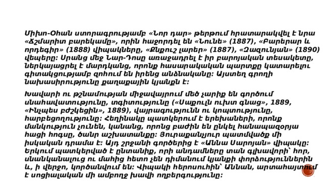 Միխո-Օհան ստորագրությամբ «Նոր դար» թերթում հրատարակվել է նրա «Ճշմարիտ բարեկամը», որին հաջորդել են «Նունե» (1887), «Բարերար և որդեգիր» (1888) վիպակները, «Քնքուշ լարեր» (1887), «Զազունյան» (1890) վեպերը։ Սրանց մեջ Նար-Դոսը առաջադրել է իր բարոյական տեսակետը, ներկայացրել է մարդկանց, որոնք հասարակական պարտքը կատարելու գիտակցությամբ զոհում են իրենց անձնականը։ Այստեղ գրողի նախասիրությունը քաղաքային կյանքն է։ Խավարի ու թշնամության միջավայրում մեծ չարիք են գործում սնահավատությունը, տգիտությունը («Սաքուլն ուխտ գնաց», 1889, «Ինչպես բժշկեցին», 1889), վայրագությունն ու կոպտությունը, հարբեցողությունը։ Հեղինակը պատկերում է երեխաների, որոնք մանկություն չունեն, կանանց, որոնց բաժին են ընկել հանապազօրյա հացի հոգսը, ծանր աշխատանքը։ Յուրաքանչյուր պատմվածք մի իսկական դրամա է։ Այդ շրջանի գործերից է «Աննա Սարոյան» վիպակը։ Երկում պատկերված է ընտանիք, որի անդամները տան գլխավորի՝ հոր, սնանկանալուց ու մահից հետո չեն դիմանում կյանքի փորձություններին և, ի վերջո, կործանվում են։ Վիպակի հերոսուհին՝ Աննան, արտահայտում է սոցիալական մի ամբողջ խավի ողբերգությունը։ 