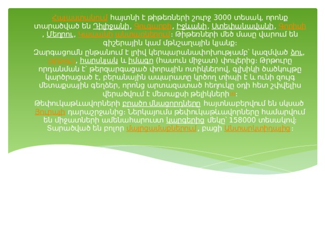 Հայաստանում  հայտնի է թիթեռների շուրջ 3000 տեսակ, որոնք տարածված են  Դիլիջանի ,  Գուգարքի ,  Իջևանի ,  Ստեփանավանի ,  Գորիսի ,  Մեղրու ,  Կապանի   անտառներում ։ Թիթեռների մեծ մասը վարում են գիշերային կամ մթնշաղային կյանք։ Զարգացումն ընթանում է լրիվ կերպարանափոխությամբ՝ կազմված  ձու ,  թրթուր ,  հարսնյակ  և  իմագո  (հասուն միջատ) փուլերից։ Թրթուրը որդանման է՝ թերզարգացած փորային ոտիկներով, գլխիկի ծածկույթը կարծրացած է, բերանային ապարատը կրծող տիպի է և ունի զույգ մետաքսային գեղձեր, որոնց արտազատած հեղուկը օդի հետ շփվելիս վերածվում է մետաքսի թելիկների [4] ։ Թեփուկաթևավորների  բրածո մնացորդները  հայտնաբերվում են սկսած  Յուրայի  դարաշրջանից։ Ներկայումս թեփուկաթևավորները համարվում են միջատների ամենահարուստ  կարգերից  մեկը՝ 158000 տեսակով։ Տարածված են բոլոր  մայրցամաքներում , բացի  Անտարկտիդայից ։ 