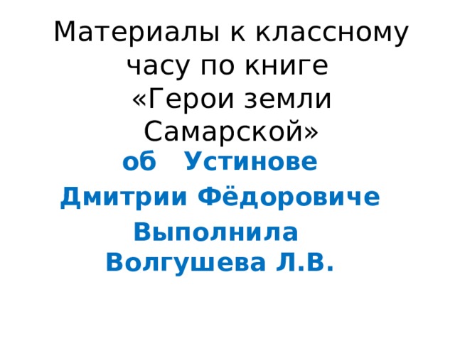 Материалы к классному часу по книге  «Герои земли Самарской» об Устинове Дмитрии Фёдоровиче Выполнила Волгушева Л.В. 
