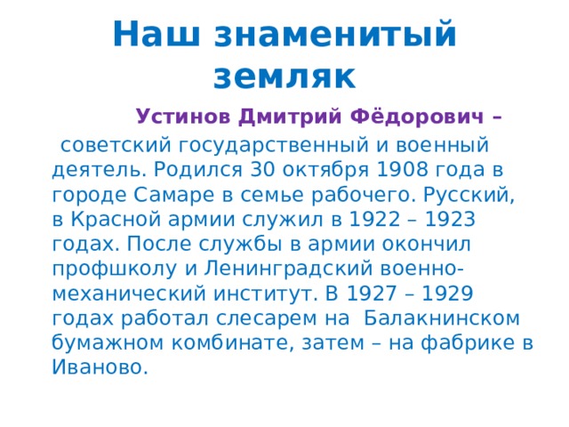 Наш знаменитый земляк   Устинов Дмитрий Фёдорович –  советский государственный и военный деятель. Родился 30 октября 1908 года в городе Самаре в семье рабочего. Русский, в Красной армии служил в 1922 – 1923 годах. После службы в армии окончил профшколу и Ленинградский военно-механический институт. В 1927 – 1929 годах работал слесарем на Балакнинском бумажном комбинате, затем – на фабрике в Иваново. 