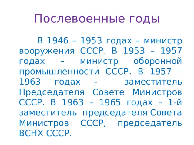 Послевоенные годы  В 1946 – 1953 годах – министр вооружения СССР. В 1953 – 1957 годах – министр оборонной промышленности СССР. В 1957 – 1963 годах - заместитель Председателя Совете Министров СССР. В 1963 – 1965 годах – 1-й заместитель председателя Совета Министров СССР, председатель ВСНХ СССР. 