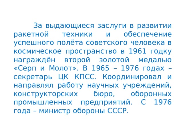   За выдающиеся заслуги в развитии ракетной техники и обеспечение успешного полёта советского человека в космическое пространство в 1961 годку награждён второй золотой медалью «Серп и Молот». В 1965 – 1976 годах – секретарь ЦК КПСС. Координировал и направлял работу научных учреждений, конструкторских бюро, оборонных промышленных предприятий. С 1976 года – министр обороны СССР. 