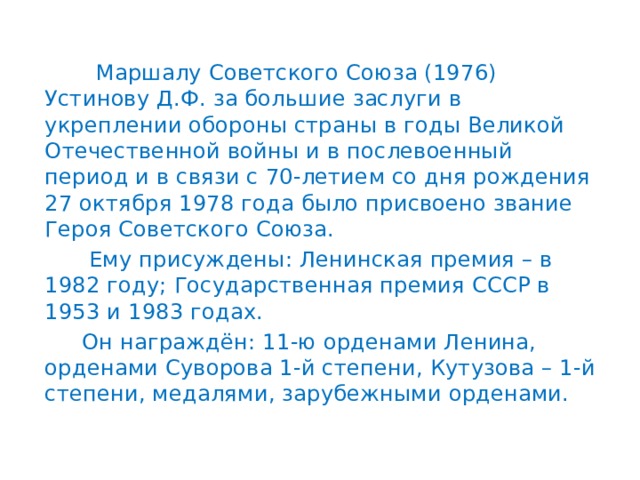  Маршалу Советского Союза (1976) Устинову Д.Ф. за большие заслуги в укреплении обороны страны в годы Великой Отечественной войны и в послевоенный период и в связи с 70-летием со дня рождения 27 октября 1978 года было присвоено звание Героя Советского Союза.  Ему присуждены: Ленинская премия – в 1982 году; Государственная премия СССР в 1953 и 1983 годах.  Он награждён: 11-ю орденами Ленина, орденами Суворова 1-й степени, Кутузова – 1-й степени, медалями, зарубежными орденами. 