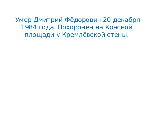  Умер Дмитрий Фёдорович 20 декабря 1984 года. Похоронен на Красной площади у Кремлёвской стены. 