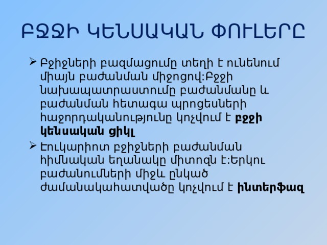 ԲՋՋԻ ԿԵՆՍԱԿԱՆ ՓՈՒԼԵՐԸ Բջիջների բազմացումը տեղի է ունենում միայն բաժանման միջոցով:Բջջի նախապատրաստումը բաժանմանը և բաժանման հետագա պրոցեսների հաջորդականությունը կոչվում է բջջի կենսական ցիկլ Էուկարիոտ բջիջների բաժանման հիմնական եղանակը միտոզն է:Երկու բաժանումների միջև ընկած ժամանակահատվածը կոչվում է ինտերֆազ 