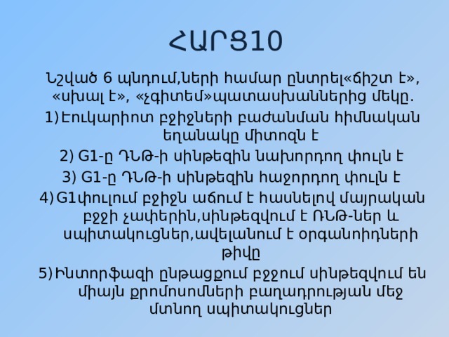 ՀԱՐՑ10 Նշված 6 պնդում,ների համար ընտրել«ճիշտ է», «սխալ է», «չգիտեմ»պատասխաններից մեկը. Էուկարիոտ բջիջների բաժանման հիմնական եղանակը միտոզն է G1-ը ԴՆԹ-ի սինթեզին նախորդող փուլն է G1-ը ԴՆԹ-ի սինթեզին հաջորդող փուլն է G1փուլում բջիջն աճում է հասնելով մայրական բջջի չափերին,սինթեզվում է ՌՆԹ-ներ և սպիտակուցներ,ավելանում է օրգանոիդների թիվը Ինտորֆազի ընթացքում բջջում սինթեզվում են միայն քրոմոսոմների բաղադրության մեջ մտնող սպիտակուցներ 