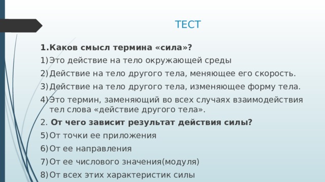 ТЕСТ Каков смысл термина «сила»? Это действие на тело окружающей среды Действие на тело другого тела, меняющее его скорость. Действие на тело другого тела, изменяющее форму тела. Это термин, заменяющий во всех случаях взаимодействия тел слова «действие другого тела». 2. От чего зависит результат действия силы? От точки ее приложения От ее направления От ее числового значения(модуля) От всех этих характеристик силы 