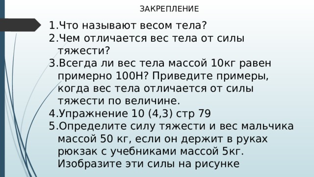 ЗАКРЕПЛЕНИЕ Что называют весом тела? Чем отличается вес тела от силы тяжести? Всегда ли вес тела массой 10кг равен примерно 100Н? Приведите примеры, когда вес тела отличается от силы тяжести по величине. Упражнение 10 (4,3) стр 79 Определите силу тяжести и вес мальчика массой 50 кг, если он держит в руках рюкзак с учебниками массой 5кг. Изобразите эти силы на рисунке 