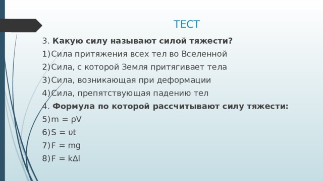 ТЕСТ 3. Какую силу называют силой тяжести? Сила притяжения всех тел во Вселенной Сила, с которой Земля притягивает тела Сила, возникающая при деформации Сила, препятствующая падению тел 4. Формула по которой рассчитывают силу тяжести: m = ρV S = υt F = mg F = k∆l 
