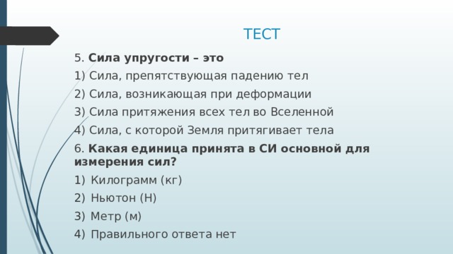 ТЕСТ 5. Сила упругости – это 1) Сила, препятствующая падению тел 2) Сила, возникающая при деформации 3) Сила притяжения всех тел во Вселенной 4) Сила, с которой Земля притягивает тела 6. Какая единица принята в СИ основной для измерения сил? Килограмм (кг) Ньютон (Н) Метр (м) Правильного ответа нет 