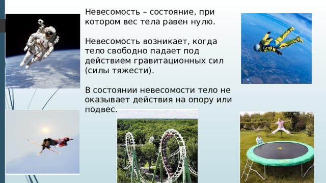 Невесомость – состояние, при котором вес тела равен нулю. Невесомость возникает, когда тело свободно падает под действием гравитационных сил (силы тяжести). В состоянии невесомости тело не оказывает действия на опору или подвес. 
