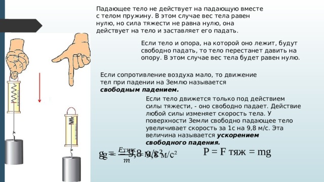 Падающее тело не действует на падающую вместе с телом пружину. В этом случае вес тела равен нулю, но сила тяжести не равна нулю, она действует на тело и заставляет его падать. Если тело и опора, на которой оно лежит, будут свободно падать, то тело перестанет давить на опору. В этом случае вес тела будет равен нулю. Если сопротивление воздуха мало, то движение тел при падении на Землю называется свободным падением. Если тело движется только под действием силы тяжести, - оно свободно падает. Действие любой силы изменяет скорость тела. У поверхности Земли свободно падающее тело увеличивает скорость за 1с на 9,8 м/с. Эта величина называется ускорением свободного падения. P = F тяж = mg g  = = 9,8 м/с ²   
