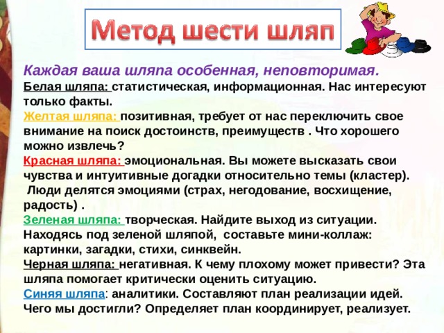 Каждая ваша шляпа особенная, неповторимая.    Белая шляпа: статистическая, информационная. Нас интересуют только факты.  Желтая шляпа: позитивная, требует от нас переключить свое внимание на поиск достоинств, преимуществ . Что хорошего можно извлечь?  Красная шляпа: эмоциональная. Вы можете высказать свои чувства и интуитивные догадки относительно темы (кластер).  Люди делятся эмоциями (страх, негодование, восхищение, радость) .  Зеленая шляпа: творческая. Найдите выход из ситуации. Находясь под зеленой шляпой, составьте мини-коллаж: картинки, загадки, стихи, синквейн.   Черная шляпа: негативная. К чему плохому может привести? Эта шляпа помогает критически оценить ситуацию.  Синяя шляпа : аналитики. Составляют план реализации идей. Чего мы достигли? Определяет план координирует, реализует. 
