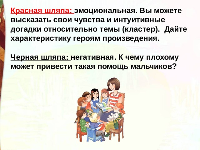 Красная шляпа: эмоциональная. Вы можете высказать свои чувства и интуитивные догадки относительно темы (кластер).  Дайте характеристику героям произведения.   Черная шляпа: негативная. К чему плохому может привести такая помощь мальчиков? 